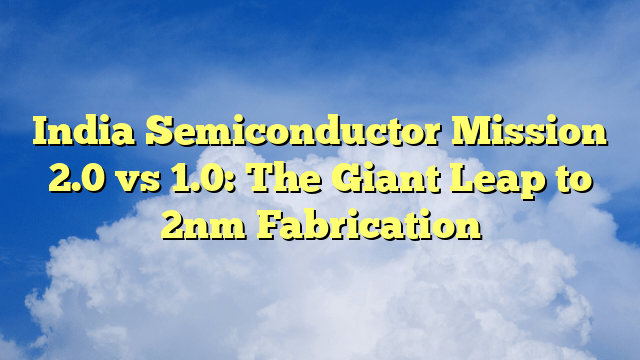India Semiconductor Mission 2.0 vs 1.0: The Giant Leap to 2nm Fabrication