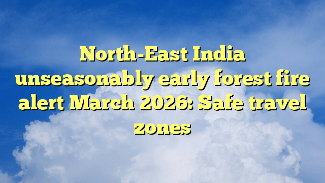 North-East India unseasonably early forest fire alert March 2026: Safe travel zones