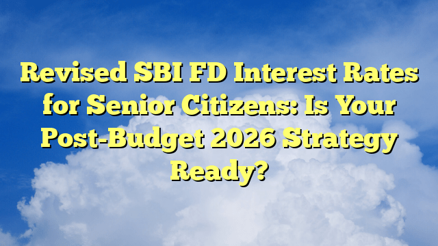 Revised SBI FD Interest Rates for Senior Citizens: Is Your Post-Budget 2026 Strategy Ready?