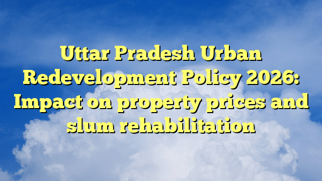 Uttar Pradesh Urban Redevelopment Policy 2026: Impact on property prices and slum rehabilitation